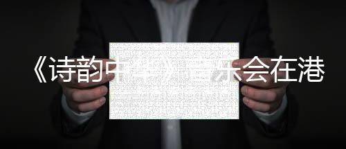 《诗韵中华》音乐会在港上演