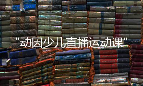 “动因少儿直播运动课”迎来世界冠军王适娴，各种惊喜礼物送不停