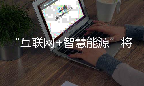 “互联网+智慧能源”将给能源行业带来一场全新的变革
