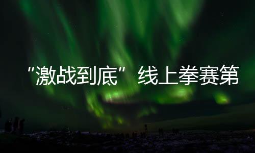 “激战到底”线上拳赛第四比赛日 5G+自由视角革新拳击观赛体验