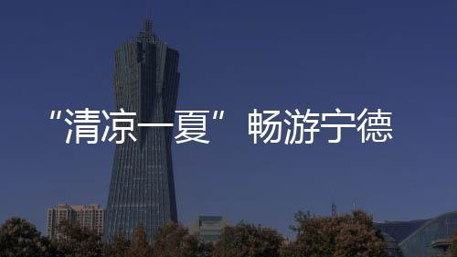 “清凉一夏”畅游宁德 逾百场活动激活暑期文旅市场