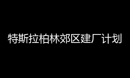 特斯拉柏林郊区建厂计划遭当地民众抗议