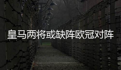 皇马两将或缺阵欧冠对阵尤文 卡塞米罗回撤踢后卫？