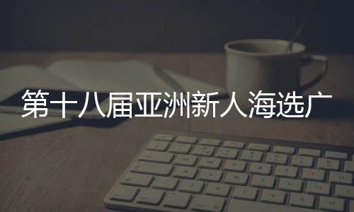 第十八届亚洲新人海选广东赛区新闻发布会暨启动仪式