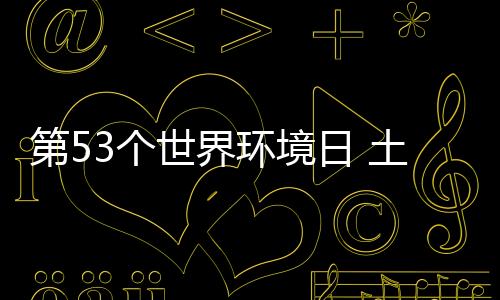 第53个世界环境日 土地恢复迫在眉睫