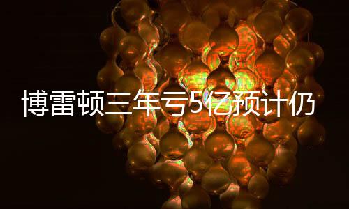 博雷顿三年亏5亿预计仍将继续