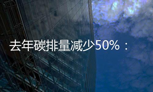 去年碳排量减少50%：西班牙电信预计将提前20年实现净零排放