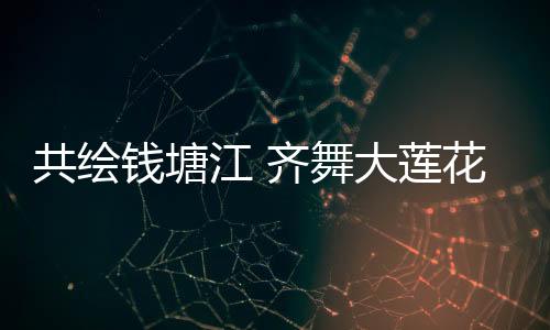 共绘钱塘江 齐舞大莲花  亚运梦想“圆梦”中秋