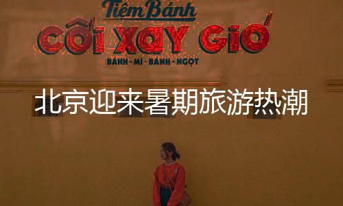 北京迎来暑期旅游热潮
