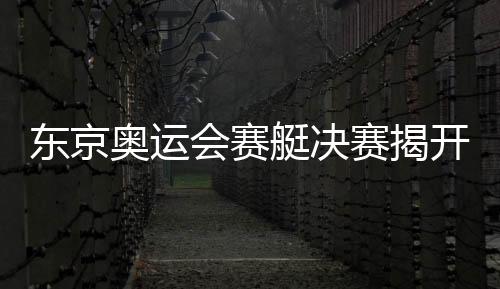 东京奥运会赛艇决赛揭开战幕 中国队斩获一金一铜