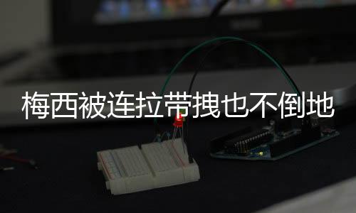 梅西被连拉带拽也不倒地！一心向前 全世界感动