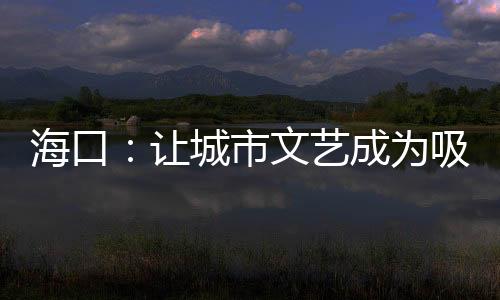 海口：让城市文艺成为吸引游客的“流量密码”