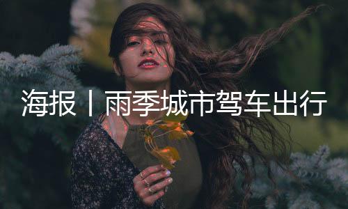 海报丨雨季城市驾车出行！这些事项需要注意