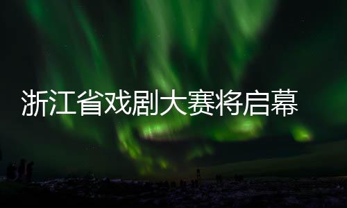 浙江省戏剧大赛将启幕 越剧《我的大观园》为开幕大戏