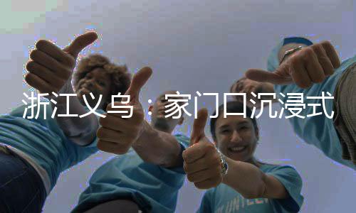 浙江义乌：家门口沉浸式体验苗侗风情