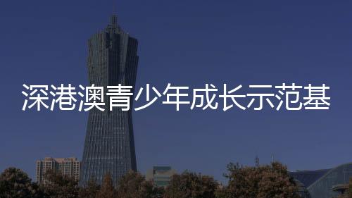 深港澳青少年成长示范基地挂牌  推动三地青少年携手同行