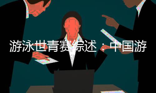 游泳世青赛综述：中国游泳“星力量”闪耀奥托佩尼
