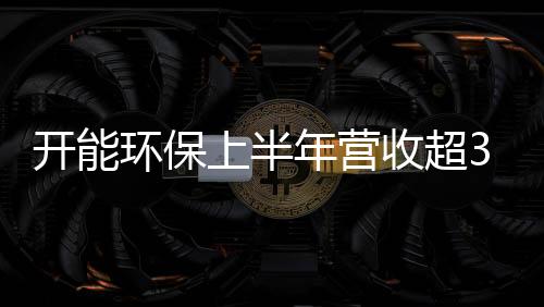 开能环保上半年营收超3亿元 三驾齐驱掘金环保市场