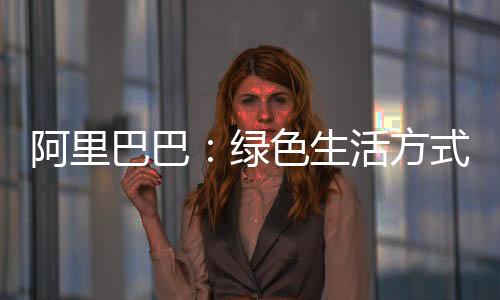 阿里巴巴：绿色生活方式的流行，需要一些“推动”