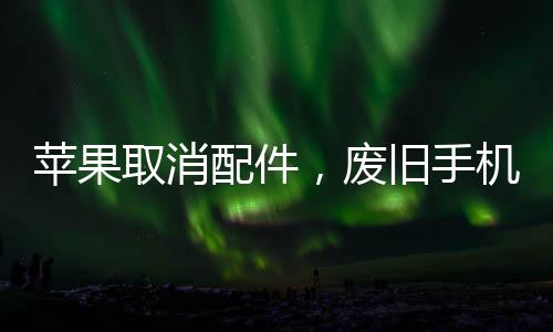 苹果取消配件，废旧手机配件真的没用了？