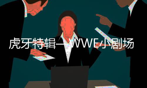 虎牙特辑—WWE小剧场（连载六)WWE最强打工人，虎牙直播眼馋了
